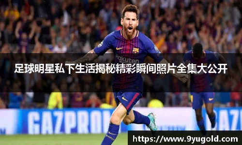 足球明星私下生活揭秘精彩瞬间照片全集大公开